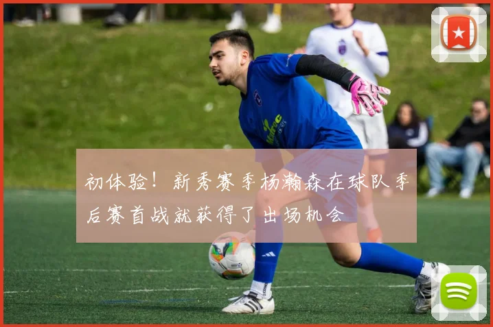 初体验！新秀赛季杨瀚森在球队季后赛首战就获得了出场机会